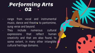 02
- range from vocal and instrumental
music, dance and theatre to pantomime,
sung verse and beyond.
- They include numerous cultural
expressions that reflect human
creativity and that are also found, to
some extent, in many other intangible
cultural heritage domains.
Performing Arts
 