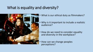 What is equality and diversity?
• What is our ethical duty as filmmakers?
• Why is it important to include a realistic
audience?
• How do we need to consider equality
and diversity in the workplace?
• How can we change peoples
perceptions?
 