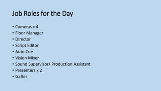 Job Roles for the Day
• Cameras x 4
• Floor Manager
• Director
• Script Editor
• Auto Cue
• Vision Mixer
• Sound Supervisor/ Production Assistant
• Presenters x 2
• Gaffer
 