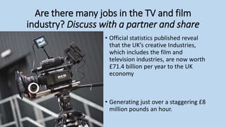 Are there many jobs in the TV and film
industry? Discuss with a partner and share
• Official statistics published reveal
that the UK’s creative Industries,
which includes the film and
television industries, are now worth
£71.4 billion per year to the UK
economy
• Generating just over a staggering £8
million pounds an hour.
 