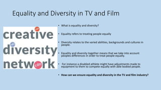 Equality and Diversity in TV and Film
• What is equality and diversity?
• Equality refers to treating people equally
• Diversity relates to the varied abilities, backgrounds and cultures in
people.
• Equality and diversity together means that we take into account
peoples differences in order to treat people equally.
• For instance a disabled athlete might have adjustments made to
equipment to them to compete equally with able bodied people.
• How can we ensure equality and diversity in the TV and film industry?
 