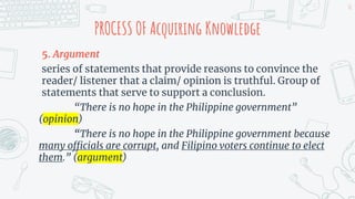PROCESS OF Acquiring Knowledge
5. Argument
series of statements that provide reasons to convince the
reader/ listener that a claim/ opinion is truthful. Group of
statements that serve to support a conclusion.
“There is no hope in the Philippine government”
(opinion)
“There is no hope in the Philippine government because
many officials are corrupt, and Filipino voters continue to elect
them.” (argument)
10
 