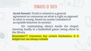 DOMAINS OF TRUTH
Social Domain: Truth is related to a general
agreement or consensus on what is right as opposed
to what is wrong. Based on norms (standard of
acceptable behavior in society)
EG: maintaining silence inside the chapel;
cheering loudly in a basketball game; being silent in
the library
Remember!!! Consensus has certain limitations. It is
helpful but not always reliable
13
 