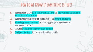How do we Know if Something is True?
1. A belief is true if it can be justified or proven through the
use of one’s senses.
2. A belief or statement is true if it is based on facts
3. Getting a consensus or having people agree on a
common belief
4. Truth requires to prove an action
5. Subject to test to determine the truth
18
 