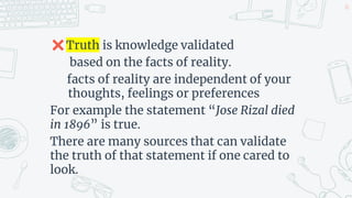✖Truth is knowledge validated
based on the facts of reality.
facts of reality are independent of your
thoughts, feelings or preferences
For example the statement “Jose Rizal died
in 1896” is true.
There are many sources that can validate
the truth of that statement if one cared to
look.
20
 