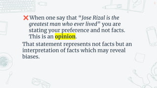 ✖When one say that “Jose Rizal is the
greatest man who ever lived” you are
stating your preference and not facts.
This is an opinion.
That statement represents not facts but an
interpretation of facts which may reveal
biases.
21
 