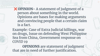✖OPINION- A statement of judgment of a
person about something in the world.
Opinions are bases for making arguments
and convincing people that a certain claim
is a fact.
Example: Case of Extra Judicial killings, war
on drugs, Issue on defending West Philippine
Sea from China, Government response on
COVID 19
OPINIONS are statement of judgment
that are in need of further justification.
22
 