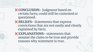 ✖CONCLUSION- Judgment based on
certain facts; could still be contested or
questioned.
✖BELIEFS- Statements that express
convictions that are not easily and clearly
explained by facts.
✖EXPLANATIONS- statements that
assume the claim to be true and provide
reasons why statement is true.
23
 