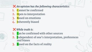 ✖An opinion has the following characteristics:
1. Cannot be confirmed
2. Open to interpretation
3. Based on emotions
4. Inherently biased
✖While truth is:
1. Can be confirmed with other sources
2. Independent of one’s interpretation, preferences
and biases
3. Based on the facts of reality
24
 