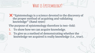 What is Epistemology?
✖“Epistemology is a science devoted to the discovery of
the proper method of acquiring and validating
knowledge” (Rand 1990)
The purpose of epistemology therefore is two-fold:
1. To show how we can acquire knowledge.
2. To give us a method of demonstrating whether the
knowledge we acquired is really knowledge (i.e., true).
3
 