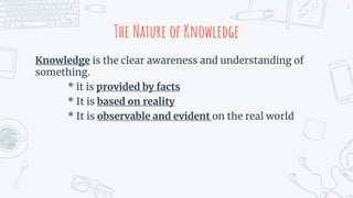 The Nature of Knowledge
Knowledge is the clear awareness and understanding of
something.
* it is provided by facts
* It is based on reality
* It is observable and evident on the real world
4
 