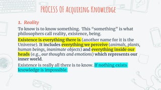 PROCESS OF Acquiring Knowledge
1. Reality
To know is to know something. This “something” is what
philosophers call reality, existence, being.
Existence is everything there is (another name for it is the
Universe). It includes everything we perceive (animals, plants,
human beings, inanimate objects) and everything inside our
heads (e.g., our thoughts and emotions) which represents our
inner world.
Existence is really all there is to know. If nothing exists
knowledge is impossible.
7
 