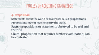 PROCESS OF Acquiring Knowledge
4. Proposition
Statements about the world or reality are called propositions
Propositions may or may not carry the truth.
Facts-propositions or statements observed to be real and
truthful
Claim-proposition that requires further examination; can
be contested
9
 
