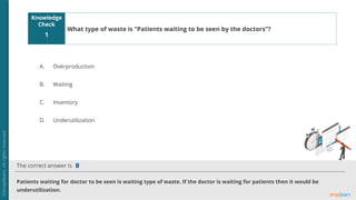Knowledge
Check
The correct answer is
A.
B.
C.
D.
1
Patients waiting for doctor to be seen is waiting type of waste. If the doctor is waiting for patients then it would be
underutilization.
B
What type of waste is “Patients waiting to be seen by the doctors”?
Overproduction
Waiting
Inventory
Underutilization
 