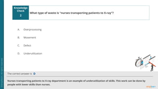 Knowledge
Check
The correct answer is
A.
B.
C.
D.
2
Nurses transporting patients to X-ray department is an example of underutilization of skills. This work can be done by
people with lower skills than nurses.
D
What type of waste is “nurses transporting patients to X-ray”?
Overprocessing
Movement
Defect
Underutilization
 
