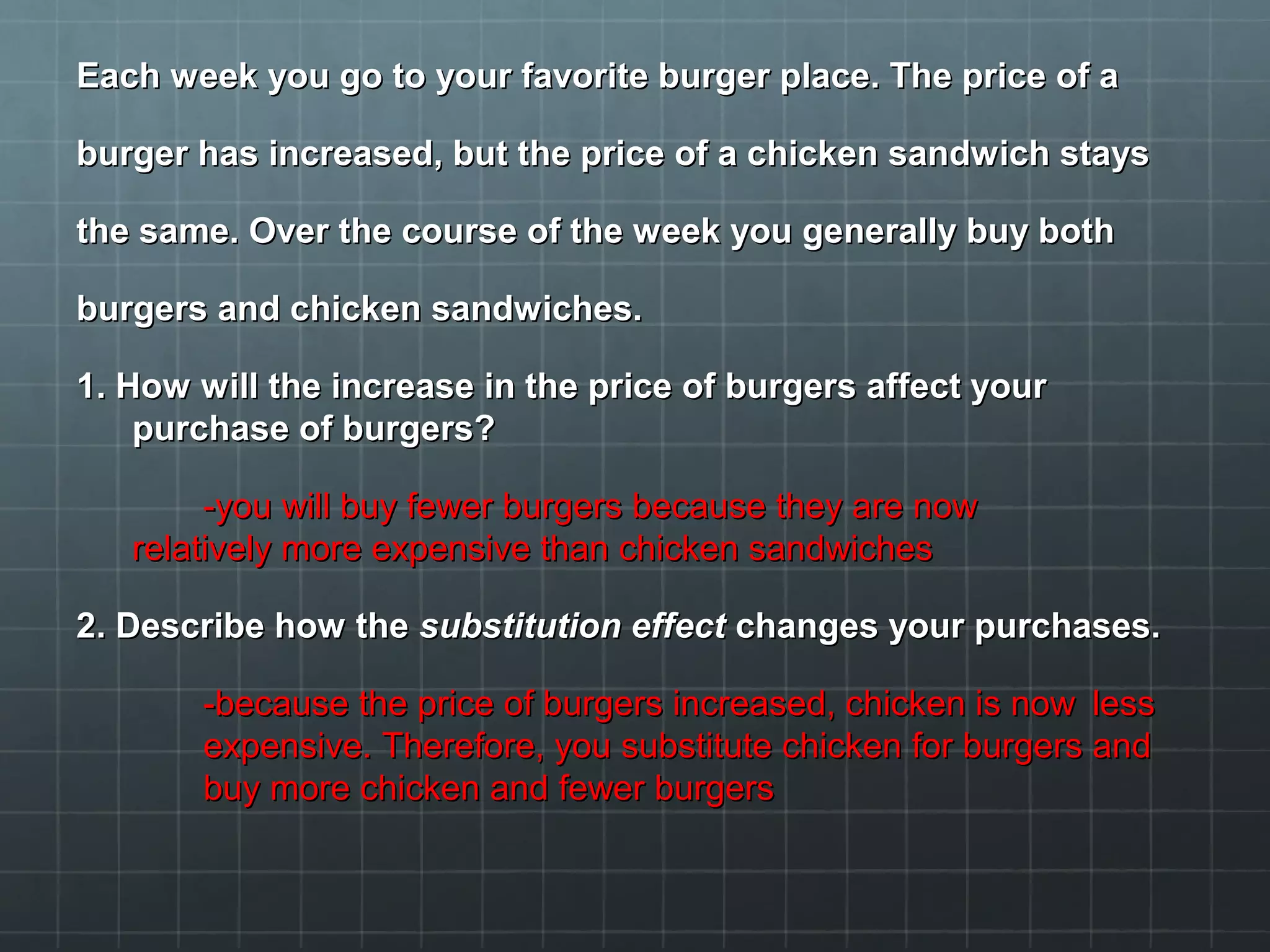 Each week you go to your favorite burger place. The price of aEach week you go to your favorite burger place. The price of a
burger has increased, but the price of a chicken sandwich staysburger has increased, but the price of a chicken sandwich stays
the same. Over the course of the week you generally buy boththe same. Over the course of the week you generally buy both
burgers and chicken sandwiches.burgers and chicken sandwiches.
1. How will the increase in the price of burgers affect your1. How will the increase in the price of burgers affect your
purchase of burgers?purchase of burgers?
-you will buy fewer burgers because they are now-you will buy fewer burgers because they are now
relatively more expensive than chicken sandwichesrelatively more expensive than chicken sandwiches
2. Describe how the2. Describe how the substitution effectsubstitution effect changes your purchases.changes your purchases.
-because the price of burgers increased, chicken is now-because the price of burgers increased, chicken is now lessless
expensive. Therefore, you substitute chicken for burgers andexpensive. Therefore, you substitute chicken for burgers and
buy more chicken and fewer burgersbuy more chicken and fewer burgers
 