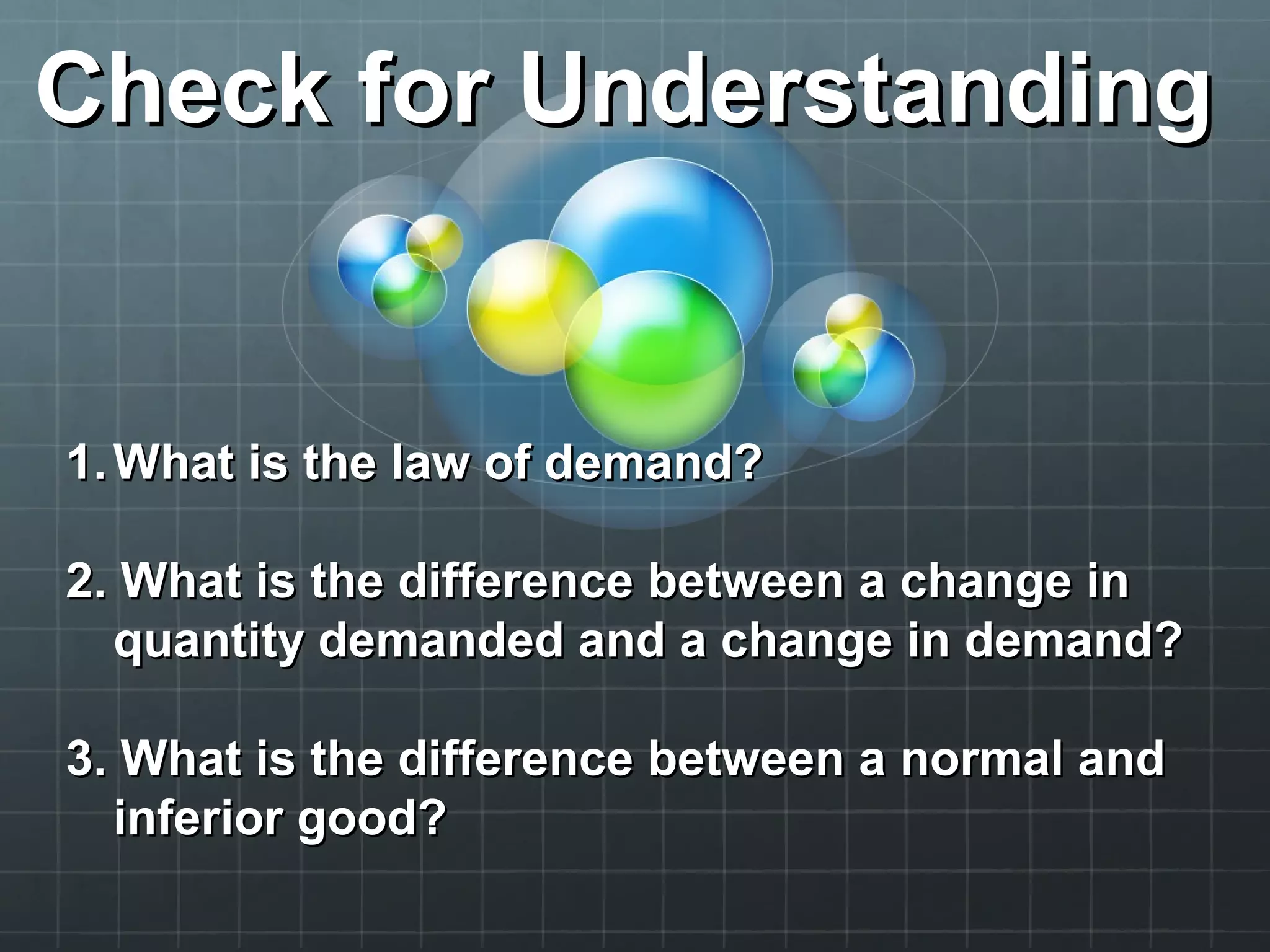 Check for UnderstandingCheck for Understanding
1.1. What is the law of demand?What is the law of demand?
2. What is the difference between a change in2. What is the difference between a change in
quantity demanded and a change in demand?quantity demanded and a change in demand?
3. What is the difference between a normal and3. What is the difference between a normal and
inferior good?inferior good?
 