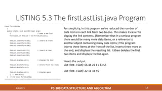 LISTING 5.3 The firstLastList.java Program
4/4/2021 PC-108 DATA STRUCTURE AND ALGORITHM 12
For simplicity, in this program we’ve reduced the number of
data items in each link from two to one. This makes it easier to
display the link contents. (Remember that in a serious program
there would be many more data items, or a reference to
another object containing many data items.) This program
inserts three items at the front of the list, inserts three more at
the end, and displays the resulting list. It then deletes the first
two items and displays the list again.
Here’s the output:
List (first-->last): 66 44 22 11 33 55
List (first-->last): 22 11 33 55
 