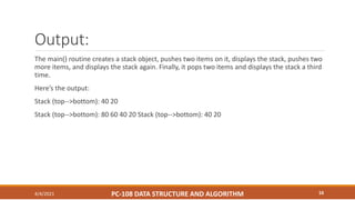 Output:
The main() routine creates a stack object, pushes two items on it, displays the stack, pushes two
more items, and displays the stack again. Finally, it pops two items and displays the stack a third
time.
Here’s the output:
Stack (top-->bottom): 40 20
Stack (top-->bottom): 80 60 40 20 Stack (top-->bottom): 40 20
4/4/2021 PC-108 DATA STRUCTURE AND ALGORITHM 16
 