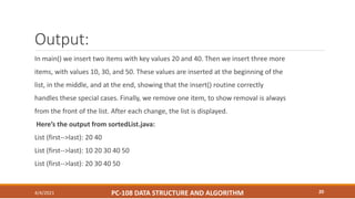Output:
In main() we insert two items with key values 20 and 40. Then we insert three more
items, with values 10, 30, and 50. These values are inserted at the beginning of the
list, in the middle, and at the end, showing that the insert() routine correctly
handles these special cases. Finally, we remove one item, to show removal is always
from the front of the list. After each change, the list is displayed.
Here’s the output from sortedList.java:
List (first-->last): 20 40
List (first-->last): 10 20 30 40 50
List (first-->last): 20 30 40 50
4/4/2021 PC-108 DATA STRUCTURE AND ALGORITHM 20
 