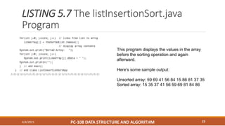 LISTING 5.7 The listInsertionSort.java
Program
4/4/2021 PC-108 DATA STRUCTURE AND ALGORITHM 23
This program displays the values in the array
before the sorting operation and again
afterward.
Here’s some sample output:
Unsorted array: 59 69 41 56 84 15 86 81 37 35
Sorted array: 15 35 37 41 56 59 69 81 84 86
 
