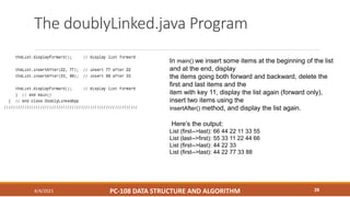 The doublyLinked.java Program
4/4/2021 PC-108 DATA STRUCTURE AND ALGORITHM 28
In main() we insert some items at the beginning of the list
and at the end, display
the items going both forward and backward, delete the
first and last items and the
item with key 11, display the list again (forward only),
insert two items using the
insertAfter() method, and display the list again.
Here’s the output:
List (first-->last): 66 44 22 11 33 55
List (last-->first): 55 33 11 22 44 66
List (first-->last): 44 22 33
List (first-->last): 44 22 77 33 88
 