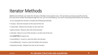 Iterator Methods
Additional methods can make the iterator a flexible and powerful class. All operations previously performed by
the class that involve iterating through the list, such as insertAfter(), are more naturally performed by the iterator.
In our example the iterator includes the following methods:
• reset()—Sets the iterator to the start of the list
• nextLink()—Moves the iterator to the next link
• getCurrent()—Returns the link at the iterator
• atEnd()—Returns true if the iterator is at the end of the list
234 CHAPTER 5 Linked Lists
• insertAfter()—Inserts a new link after the iterator
• insertBefore()—Inserts a new link before the iterator
• deleteCurrent()—Deletes the link at the iterator
4/4/2021 PC-108 DATA STRUCTURE AND ALGORITHM 29
 