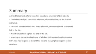 Summary
A linked list consists of one linkedList object and a number of Link objects.
• The linkedList object contains a reference, often called first, to the first link
in the list.
• Each Link object contains data and a reference, often called next, to the next
link in the list.
• A next value of null signals the end of the list.
• Inserting an item at the beginning of a linked list involves changing the new
link’s next field to point to the old first link and changing first to point to the
new item.
4/4/2021 PC-108 DATA STRUCTURE AND ALGORITHM 37
 