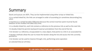 Summary
4/4/2021 PC-108 DATA STRUCTURE AND ALGORITHM 38
Stacks and queues are ADTs. They can be implemented using either arrays or linked lists.
• In a sorted linked list, the links are arranged in order of ascending (or sometimes descending) key
value.
• Insertion in a sorted list takes O(N) time because the correct insertion point must be found.
Deletion of the smallest link takes O(1) time.
• In a doubly linked list, each link contains a reference to the previous link as well as the next link.
• A doubly linked list permits backward traversal and deletion from the end of the list.
• An iterator is a reference, encapsulated in a class object, that points to a link in an associated list.
• Iterator methods allow the user to move the iterator along the list and access the link currently
pointed to.
• An iterator can be used to traverse through a list, performing some operation
on selected links (or all links).
 