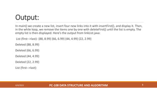 Output:
4/4/2021 PC-108 DATA STRUCTURE AND ALGORITHM 5
In main() we create a new list, insert four new links into it with insertFirst(), and display it. Then,
in the while loop, we remove the items one by one with deleteFirst() until the list is empty. The
empty list is then displayed. Here’s the output from linkList.java:
List (first-->last): {88, 8.99} {66, 6.99} {44, 4.99} {22, 2.99}
Deleted {88, 8.99}
Deleted {66, 6.99}
Deleted {44, 4.99}
Deleted {22, 2.99}
List (first-->last):
 