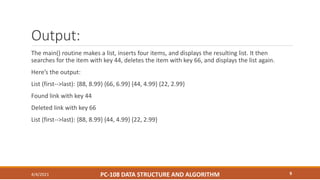 Output:
The main() routine makes a list, inserts four items, and displays the resulting list. It then
searches for the item with key 44, deletes the item with key 66, and displays the list again.
Here’s the output:
List (first-->last): {88, 8.99} {66, 6.99} {44, 4.99} {22, 2.99}
Found link with key 44
Deleted link with key 66
List (first-->last): {88, 8.99} {44, 4.99} {22, 2.99}
4/4/2021 PC-108 DATA STRUCTURE AND ALGORITHM 9
 
