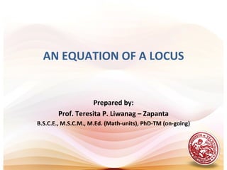 AN EQUATION OF A LOCUS


                   Prepared by:
       Prof. Teresita P. Liwanag – Zapanta
B.S.C.E., M.S.C.M., M.Ed. (Math-units), PhD-TM (on-going)
 