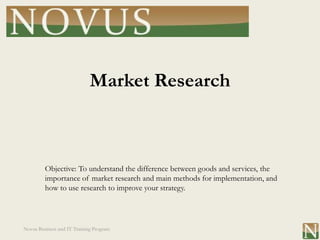Market Research



         Objective: To understand the difference between goods and services, the
         importance of market research and main methods for implementation, and
         how to use research to improve your strategy.




Novus Business and IT Training Program
 