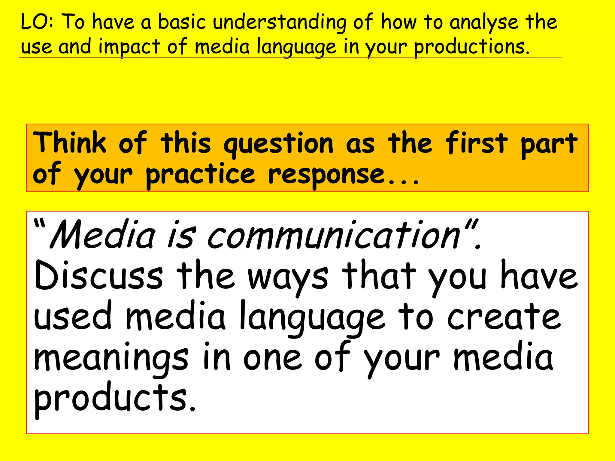 “Media is communication”.
Discuss the ways that you have
used media language to create
meanings in one of your media
products.
Think of this question as the first part
of your practice response...
LO: To have a basic understanding of how to analyse the
use and impact of media language in your productions.
 