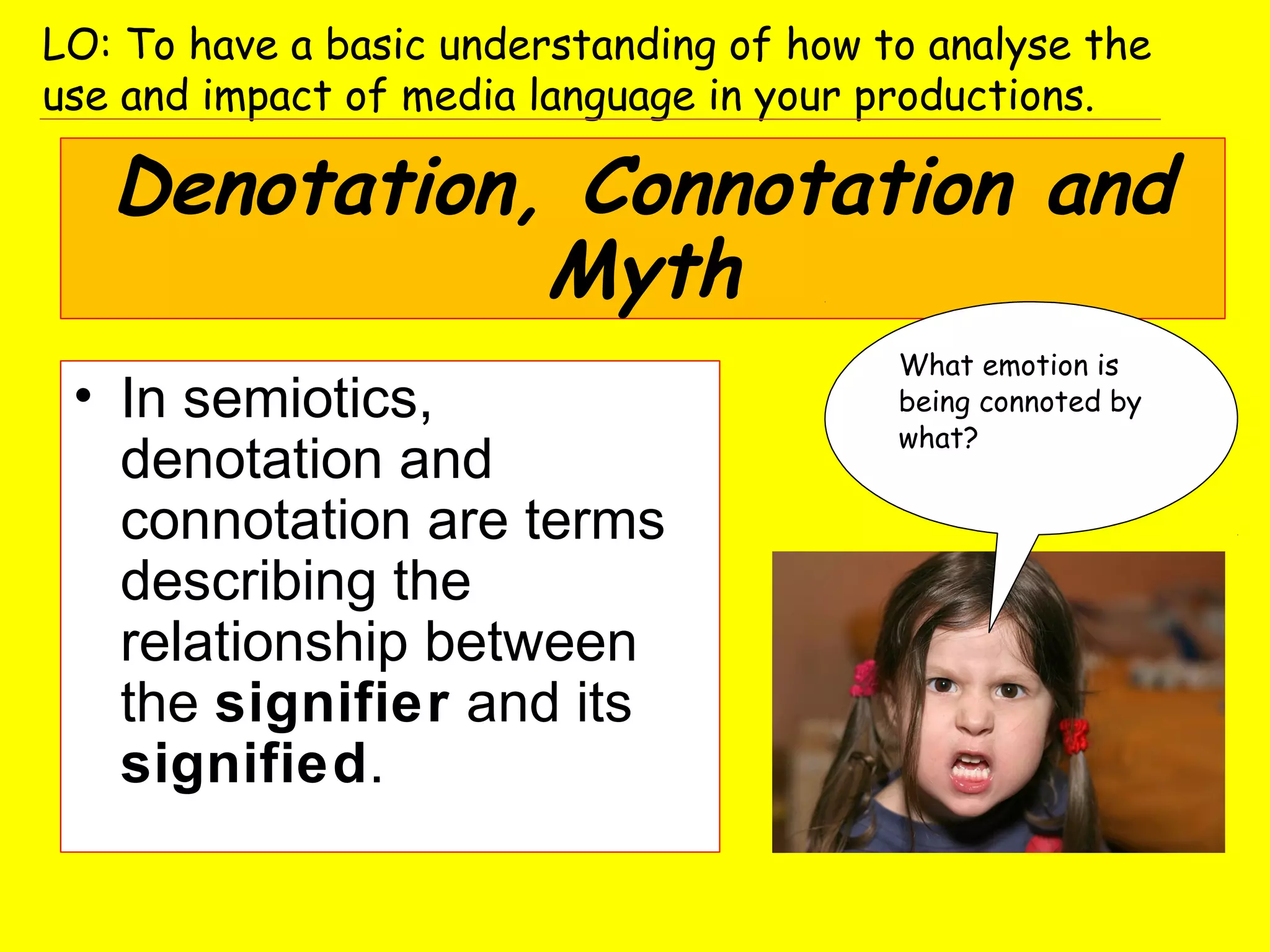 Denotation, Connotation and
Myth
• In semiotics,
denotation and
connotation are terms
describing the
relationship between
the signifier and its
signified.
What emotion is
being connoted by
what?
LO: To have a basic understanding of how to analyse the
use and impact of media language in your productions.
 