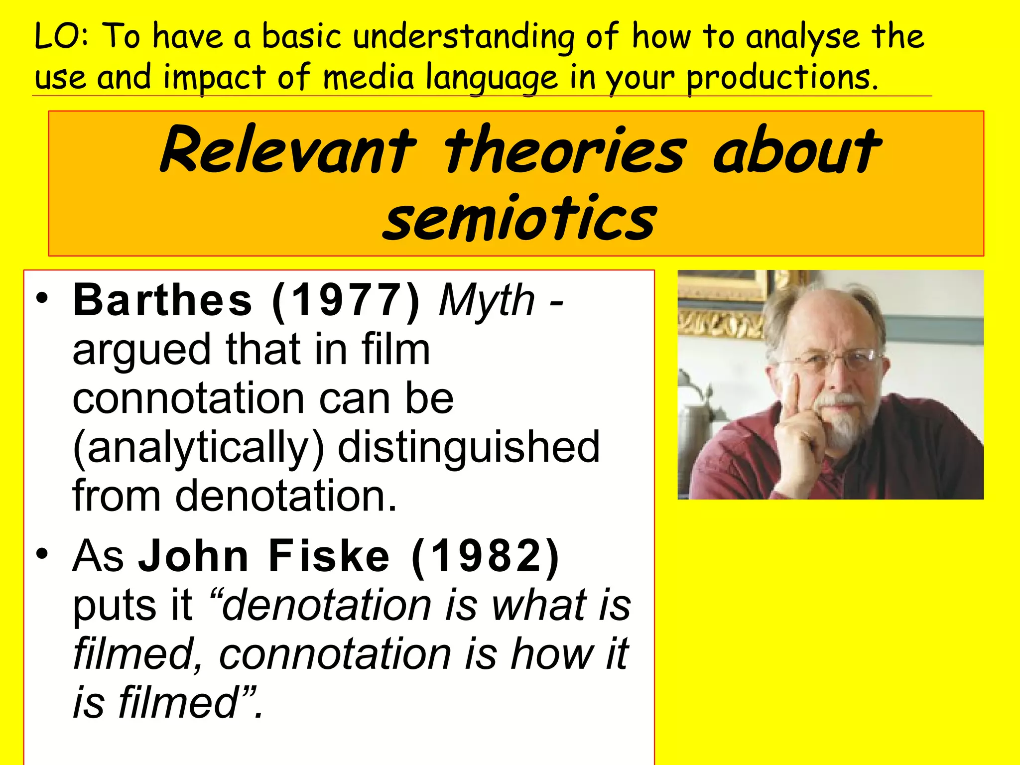 • Barthes (1977) Myth -
argued that in film
connotation can be
(analytically) distinguished
from denotation.
• As John Fiske (1982)
puts it “denotation is what is
filmed, connotation is how it
is filmed”.
LO: To have a basic understanding of how to analyse the
use and impact of media language in your productions.
Relevant theories about
semiotics
 