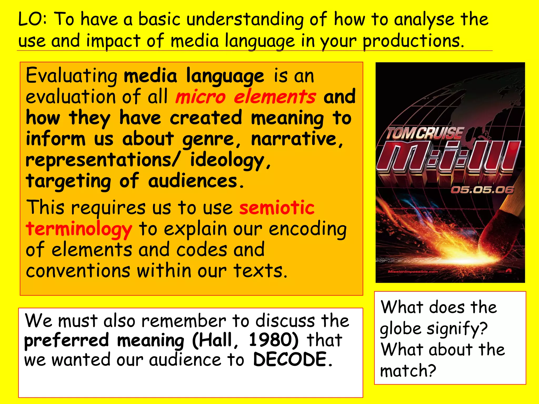 We must also remember to discuss the
preferred meaning (Hall, 1980) that
we wanted our audience to DECODE.
LO: To have a basic understanding of how to analyse the
use and impact of media language in your productions.
Evaluating media language is an
evaluation of all micro elements and
how they have created meaning to
inform us about genre, narrative,
representations/ ideology,
targeting of audiences.
This requires us to use semiotic
terminology to explain our encoding
of elements and codes and
conventions within our texts.
What does the
globe signify?
What about the
match?
 