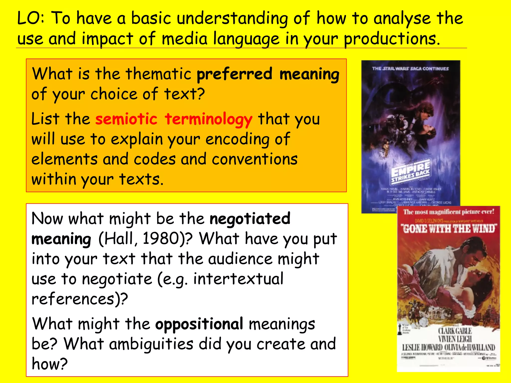 What is the thematic preferred meaning
of your choice of text?
List the semiotic terminology that you
will use to explain your encoding of
elements and codes and conventions
within your texts.
Now what might be the negotiated
meaning (Hall, 1980)? What have you put
into your text that the audience might
use to negotiate (e.g. intertextual
references)?
What might the oppositional meanings
be? What ambiguities did you create and
how?
LO: To have a basic understanding of how to analyse the
use and impact of media language in your productions.
 