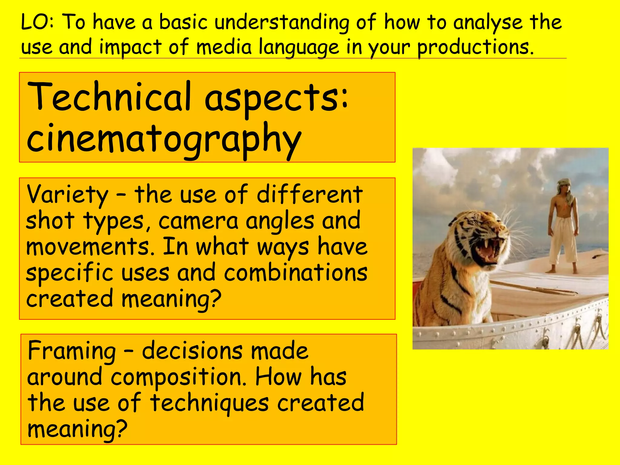 Technical aspects:
cinematography
Framing – decisions made
around composition. How has
the use of techniques created
meaning?
Variety – the use of different
shot types, camera angles and
movements. In what ways have
specific uses and combinations
created meaning?
LO: To have a basic understanding of how to analyse the
use and impact of media language in your productions.
 