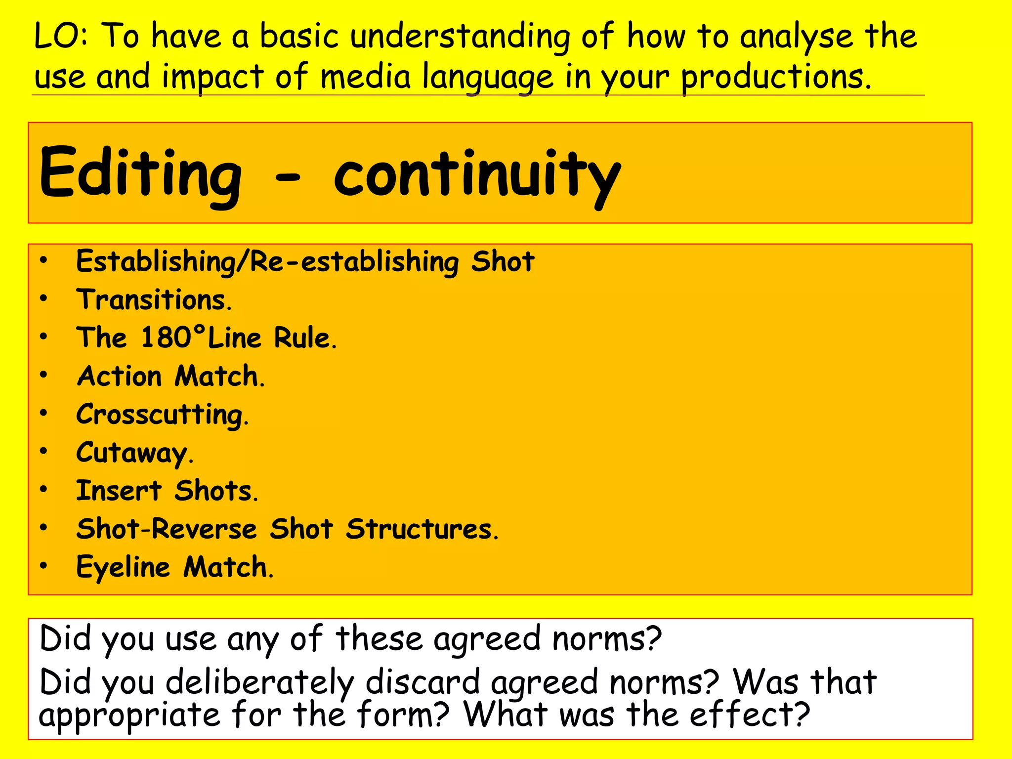 Editing - continuity
• Establishing/Re-establishing Shot
• Transitions.
• The 180°Line Rule.
• Action Match.
• Crosscutting.
• Cutaway.
• Insert Shots.
• Shot-Reverse Shot Structures.
• Eyeline Match.
Did you use any of these agreed norms?
Did you deliberately discard agreed norms? Was that
appropriate for the form? What was the effect?
LO: To have a basic understanding of how to analyse the
use and impact of media language in your productions.
 