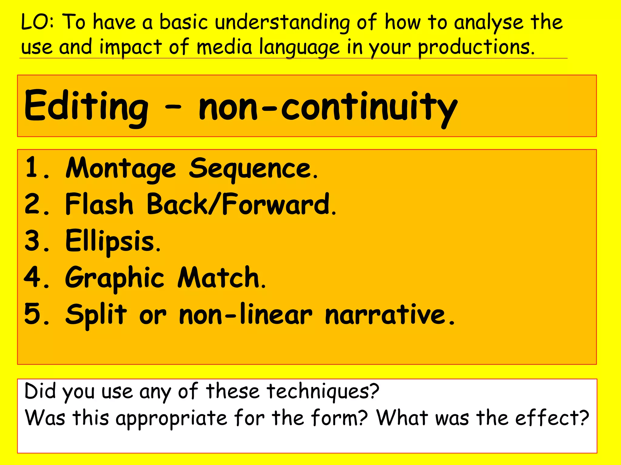 Editing – non-continuity
1. Montage Sequence.
2. Flash Back/Forward.
3. Ellipsis.
4. Graphic Match.
5. Split or non-linear narrative.
Did you use any of these techniques?
Was this appropriate for the form? What was the effect?
LO: To have a basic understanding of how to analyse the
use and impact of media language in your productions.
 