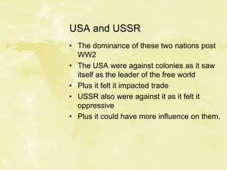 USA and USSR
• The dominance of these two nations post
WW2
• The USA were against colonies as it saw
itself as the leader of the free world
• Plus it felt it impacted trade
• USSR also were against it as it felt it
oppressive
• Plus it could have more influence on them.
 