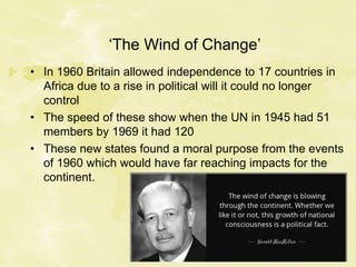 ‘The Wind of Change’
• In 1960 Britain allowed independence to 17 countries in
Africa due to a rise in political will it could no longer
control
• The speed of these show when the UN in 1945 had 51
members by 1969 it had 120
• These new states found a moral purpose from the events
of 1960 which would have far reaching impacts for the
continent.
 