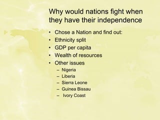 Why would nations fight when
they have their independence
• Chose a Nation and find out:
• Ethnicity split
• GDP per capita
• Wealth of resources
• Other issues
– Nigeria
– Liberia
– Sierra Leone
– Guinea Bissau
– Ivory Coast
 