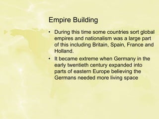 Empire Building
• During this time some countries sort global
empires and nationalism was a large part
of this including Britain, Spain, France and
Holland.
• It became extreme when Germany in the
early twentieth century expanded into
parts of eastern Europe believing the
Germans needed more living space
 
