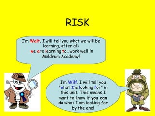 RISK I’m  Wilf . I will tell you “ w hat  I ’ m  l ooking  f or” in this unit. This means I want to know if  you can do  what I am looking for by the end! I’m  Walt . I will tell you what we will be learning, after all: w e  a re  l earning  t o…work well in Meldrum Academy! 