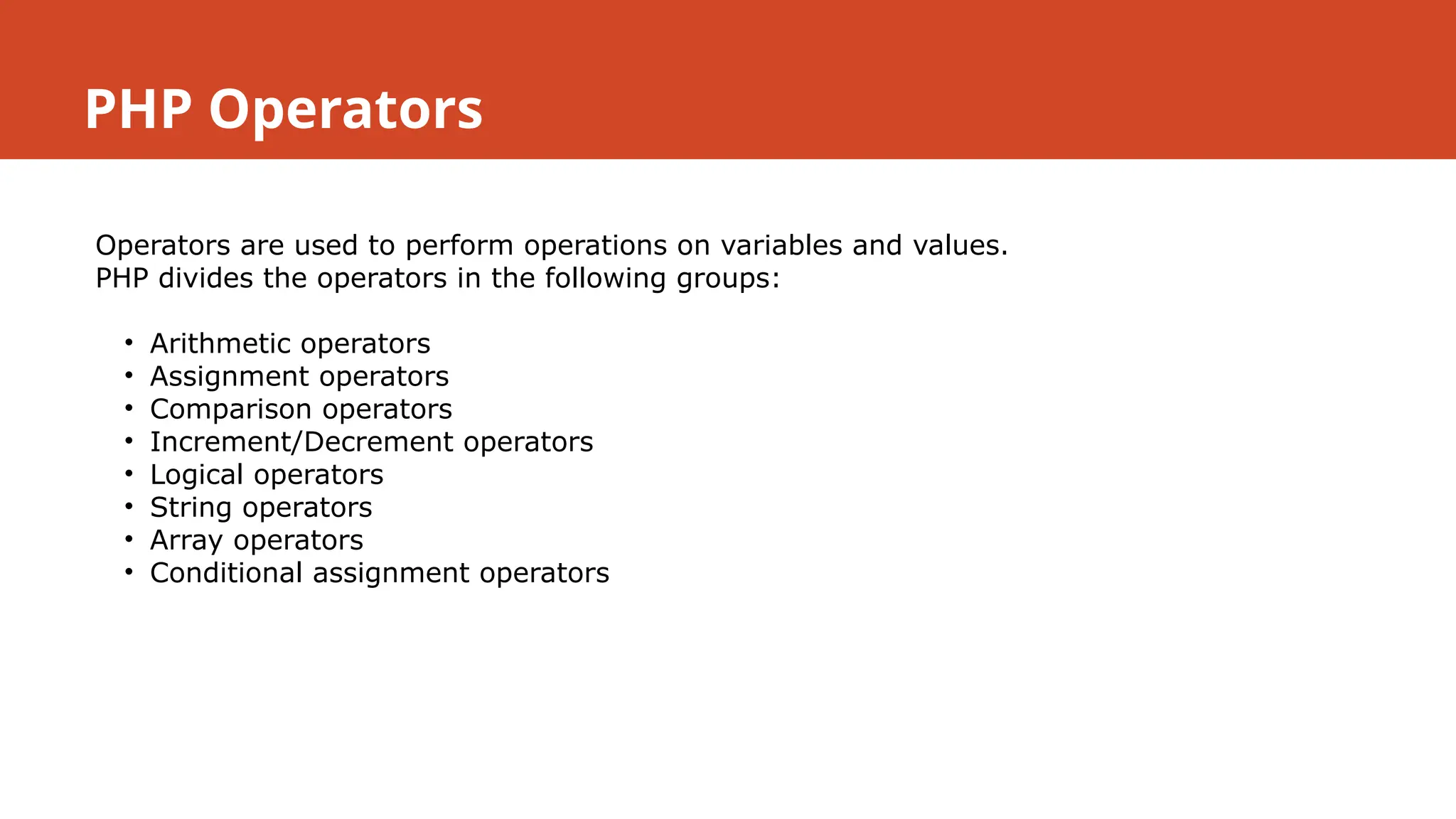 PHP Operators
Operators are used to perform operations on variables and values.
PHP divides the operators in the following groups:
• Arithmetic operators
• Assignment operators
• Comparison operators
• Increment/Decrement operators
• Logical operators
• String operators
• Array operators
• Conditional assignment operators
 
