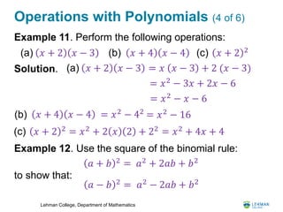 Lehman College, Department of Mathematics
Operations with Polynomials (4 of 6)
Example 11. Perform the following operations:
Solution.
Example 12. Use the square of the binomial rule:
to show that:
𝑥 + 2 𝑥 − 3(a) (b) 𝑥 + 4 𝑥 − 4 (c) 𝑥 + 2 2
𝑥 + 2 𝑥 − 3(a) = 𝑥 𝑥 − 3 + 2 (𝑥 − 3)
= 𝑥2
− 3𝑥 + 2𝑥 − 6
= 𝑥2
− 𝑥 − 6
(b) 𝑥 + 4 𝑥 − 4 = 𝑥2
− 42
= 𝑥2
− 16
(c) 𝑥 + 2 2
= 𝑥2
+ 2 𝑥 2 + 22
= 𝑥2
+ 4𝑥 + 4
𝑎 + 𝑏 2
= 𝑎2
+ 2𝑎𝑏 + 𝑏2
𝑎 − 𝑏 2
= 𝑎2
− 2𝑎𝑏 + 𝑏2
 