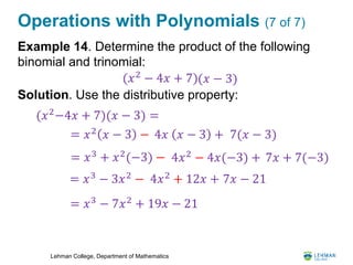 Lehman College, Department of Mathematics
Operations with Polynomials (7 of 7)
Example 14. Determine the product of the following
binomial and trinomial:
Solution. Use the distributive property:
(𝑥 − 3)(𝑥2
− 4𝑥 + 7)
(𝑥2
−4𝑥 + 7)(𝑥 − 3) =
= 𝑥2
𝑥 − 3 − 4𝑥 𝑥 − 3 +
= 𝑥3 − 3𝑥2 − 4𝑥2 + 12𝑥 +
= 𝑥3
− 7𝑥2
+ 19𝑥 − 21
7(𝑥 − 3)
7𝑥 − 21
= 𝑥3
+ 𝑥2
(−3) − 4𝑥2
− 4𝑥(−3) + 7𝑥 + 7(−3)
 