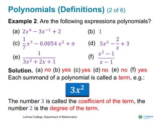 Lehman College, Department of Mathematics
Polynomials (Definitions) (2 of 6)
Example 2. Are the following expressions polynomials?
Solution.
Each summand of a polynomial is called a term, e.g.:
The number 3 is called the coefficient of the term, the
number 2 is the degree of the term.
2𝑥4
− 3𝑥−1
+ 2 1
1
7
𝑥3 − 0.0054 𝑥2 + 𝜋 5𝑥2
−
2
𝑥
+ 3
1
3𝑥2 + 2𝑥 + 1
(a) (b)
(c) (d)
(e)
(a) no (b) yes (c) yes (d) no (e) no
𝑥2 − 1
𝑥 − 1
(f)
(f) yes
𝟑𝒙 𝟐
 